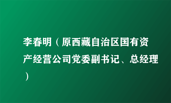 李春明（原西藏自治区国有资产经营公司党委副书记、总经理）