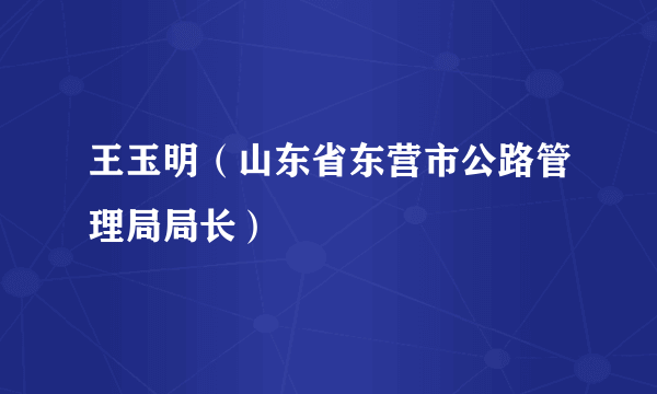 什么是王玉明（山东省东营市公路管理局局长）