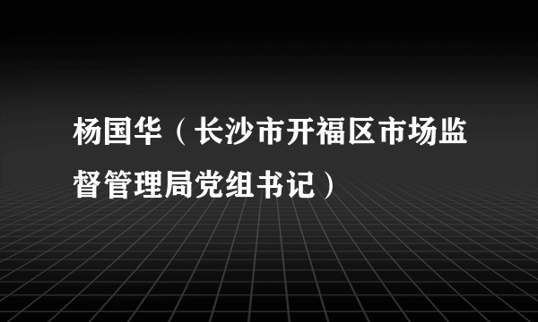 杨国华（长沙市开福区市场监督管理局党组书记）