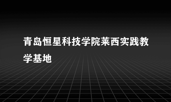 什么是青岛恒星科技学院莱西实践教学基地