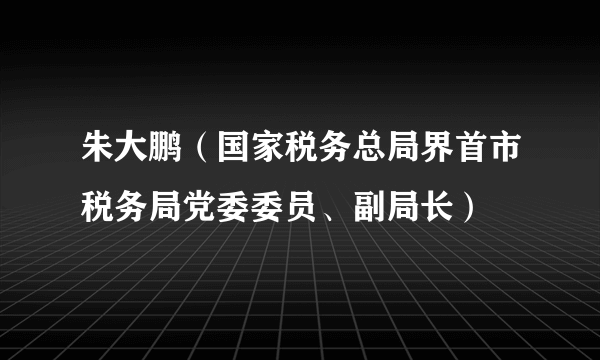 什么是朱大鹏（国家税务总局界首市税务局党委委员、副局长）