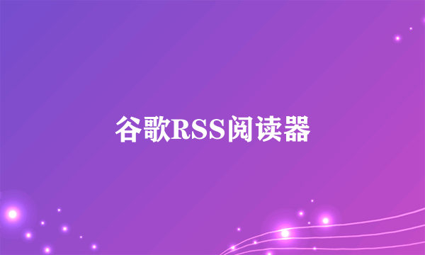 什么是谷歌RSS阅读器