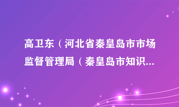 高卫东（河北省秦皇岛市市场监督管理局（秦皇岛市知识产权局）党组书记、局长）