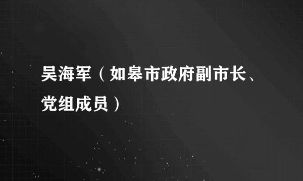 吴海军（如皋市政府副市长、党组成员）