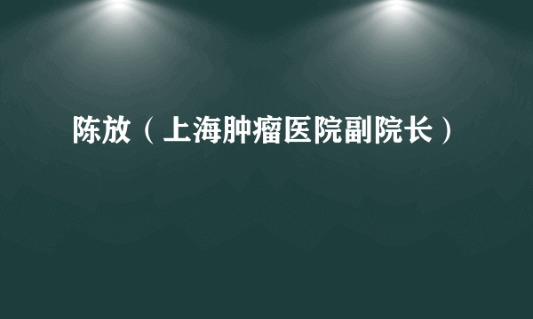 什么是陈放（上海肿瘤医院副院长）