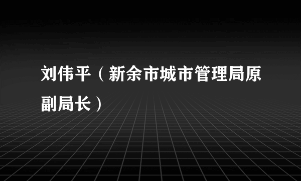 刘伟平（新余市城市管理局原副局长）