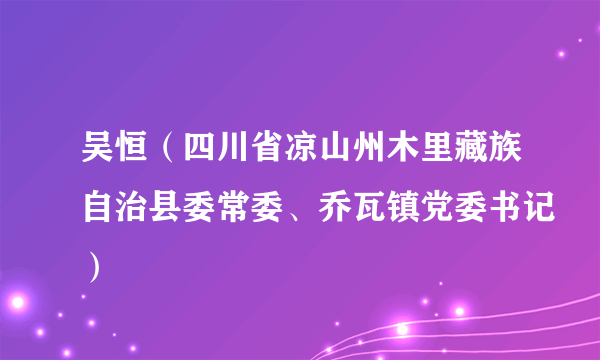 什么是吴恒（四川省凉山州木里藏族自治县委常委、乔瓦镇党委书记）