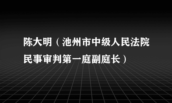 陈大明（池州市中级人民法院民事审判第一庭副庭长）