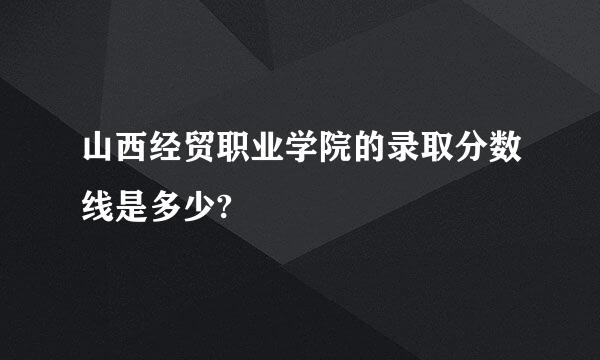 山西经贸职业学院的录取分数线是多少?