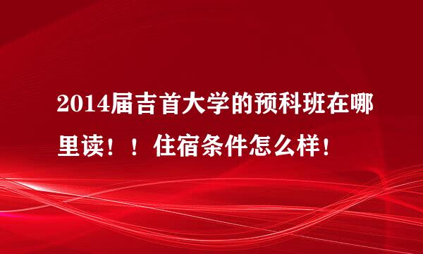 2014届吉首大学的预科班在哪里读！！住宿条件怎么样！