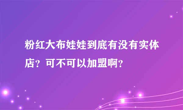 粉红大布娃娃到底有没有实体店？可不可以加盟啊？