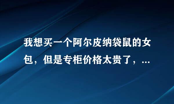 我想买一个阿尔皮纳袋鼠的女包，但是专柜价格太贵了，对比了下还是网上便宜好多但就是不知道质量如何呀？