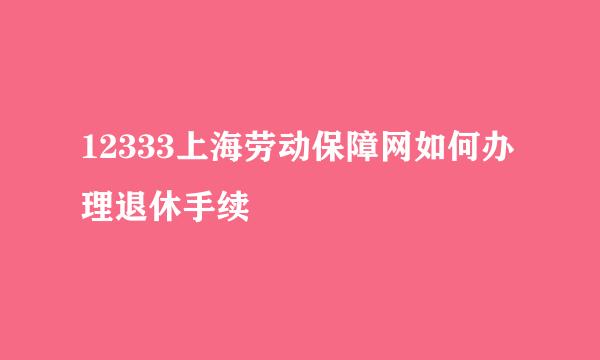 12333上海劳动保障网如何办理退休手续