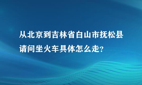 从北京到吉林省白山市抚松县请问坐火车具体怎么走？