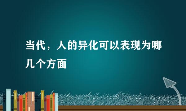 当代，人的异化可以表现为哪几个方面