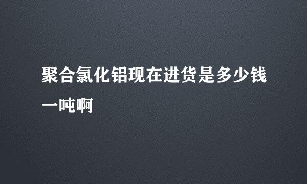 聚合氯化铝现在进货是多少钱一吨啊