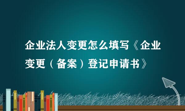 企业法人变更怎么填写《企业变更（备案）登记申请书》