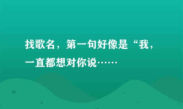 找歌名，第一句好像是“我，一直都想对你说……