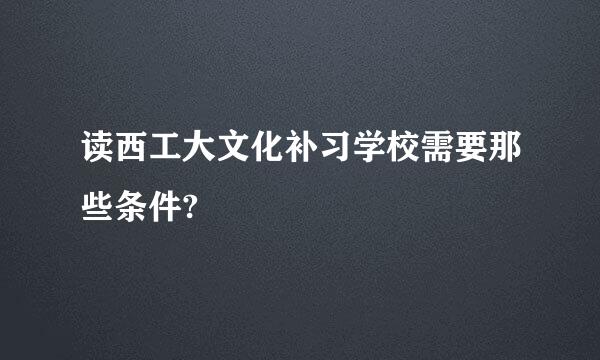 读西工大文化补习学校需要那些条件?