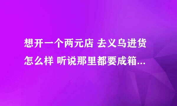 想开一个两元店 去义乌进货怎么样 听说那里都要成箱拿 少拿可以吗 价格怎么样 谢谢各位