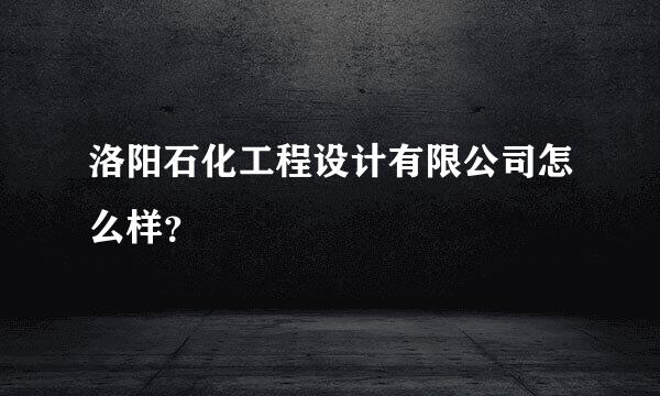 洛阳石化工程设计有限公司怎么样？