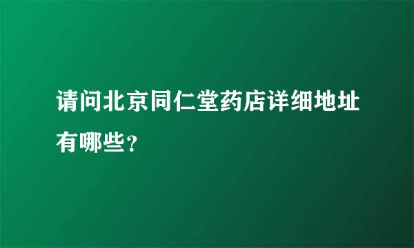 请问北京同仁堂药店详细地址有哪些？