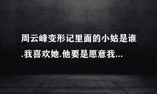 周云峰变形记里面的小姑是谁.我喜欢她.他要是愿意我可以给她上大学.我年纪也不大很和我般配的.喜欢她.