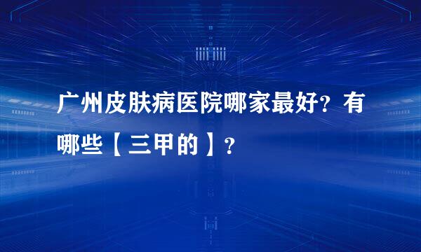 广州皮肤病医院哪家最好？有哪些【三甲的】？