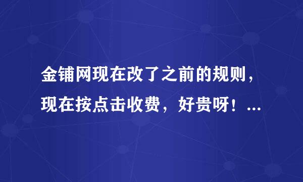 金铺网现在改了之前的规则，现在按点击收费，好贵呀！之前3个月才900元，现在我一个星期的点击量差不多都