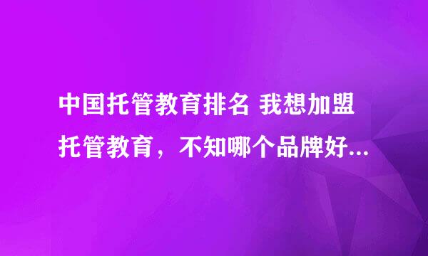 中国托管教育排名 我想加盟托管教育，不知哪个品牌好，请告诉我真实的答案