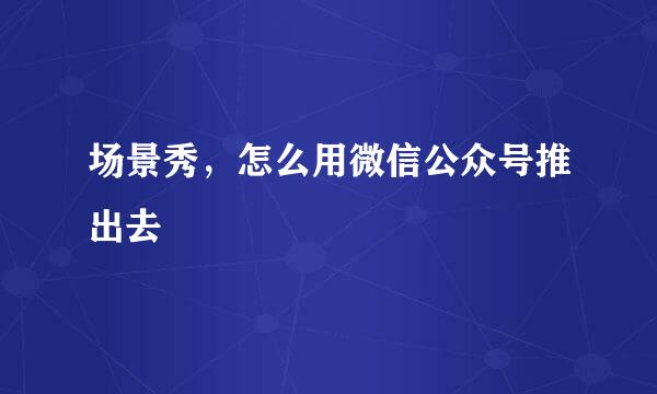 场景秀，怎么用微信公众号推出去