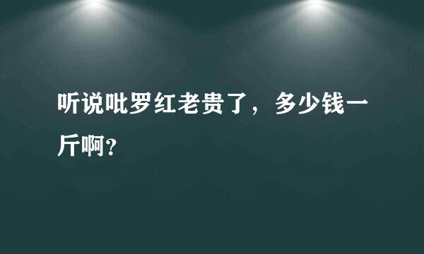 听说吡罗红老贵了，多少钱一斤啊？