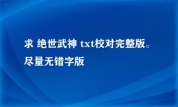 求 绝世武神 txt校对完整版。尽量无错字版