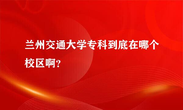 兰州交通大学专科到底在哪个校区啊？