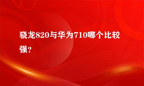 骁龙820与华为710哪个比较强？