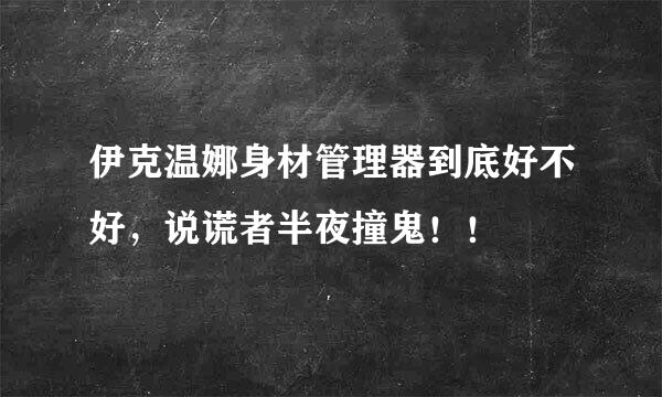 伊克温娜身材管理器到底好不好，说谎者半夜撞鬼！！