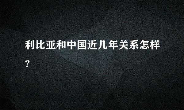 利比亚和中国近几年关系怎样？