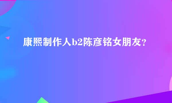 康熙制作人b2陈彦铭女朋友？