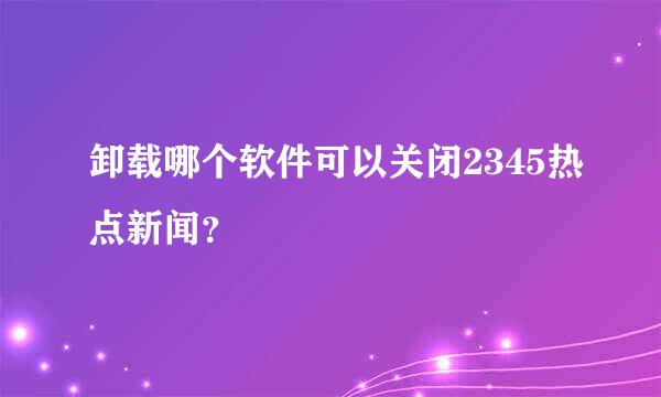 卸载哪个软件可以关闭2345热点新闻？