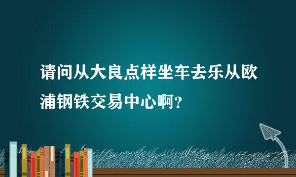 请问从大良点样坐车去乐从欧浦钢铁交易中心啊？