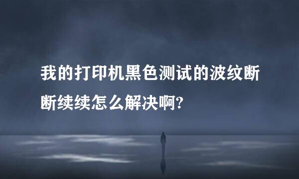 我的打印机黑色测试的波纹断断续续怎么解决啊?