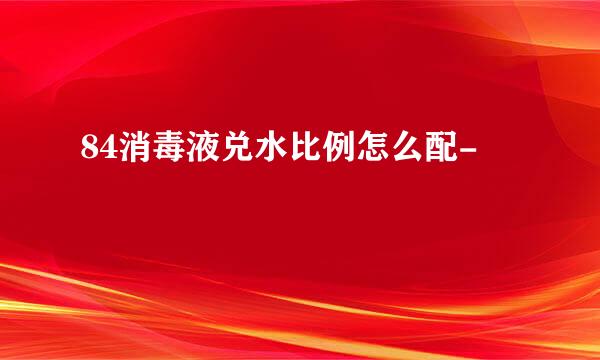 84消毒液兑水比例怎么配-