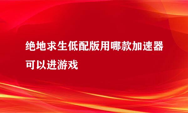 绝地求生低配版用哪款加速器可以进游戏