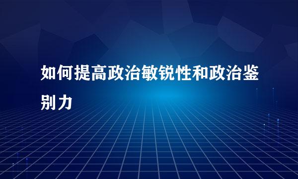 如何提高政治敏锐性和政治鉴别力