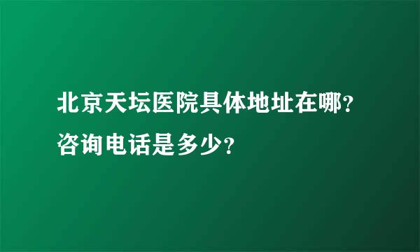 北京天坛医院具体地址在哪？咨询电话是多少？