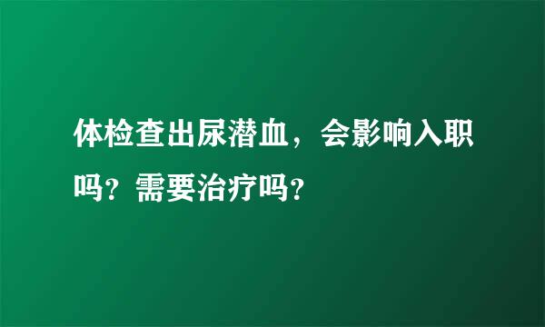 体检查出尿潜血，会影响入职吗？需要治疗吗？