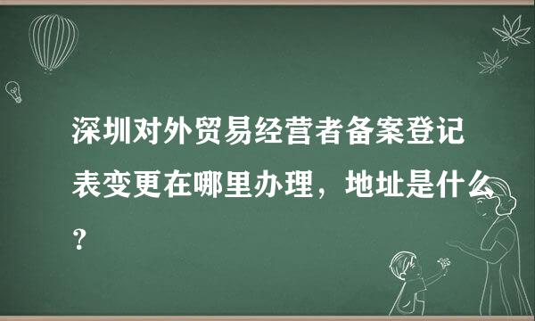 深圳对外贸易经营者备案登记表变更在哪里办理，地址是什么？