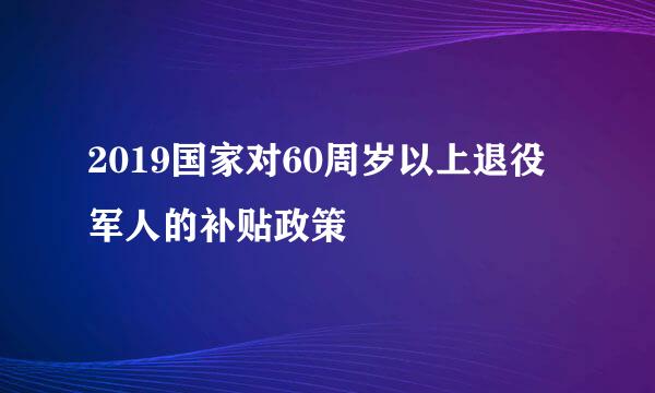 2019国家对60周岁以上退役军人的补贴政策