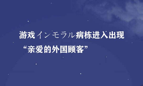 游戏インモラル病栋进入出现“亲爱的外国顾客”