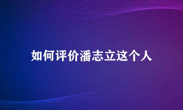 如何评价潘志立这个人